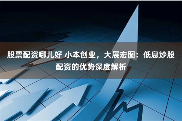 股票配资哪儿好 小本创业，大展宏图：低息炒股配资的优势深度解析