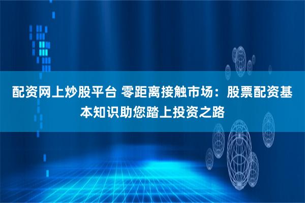 配资网上炒股平台 零距离接触市场：股票配资基本知识助您踏上投资之路