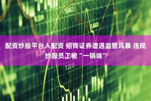 配资炒股平台入配资 招商证券遭遇监管风暴 违规炒股员工被“一锅端”