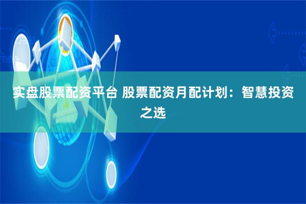 实盘股票配资平台 股票配资月配计划：智慧投资之选