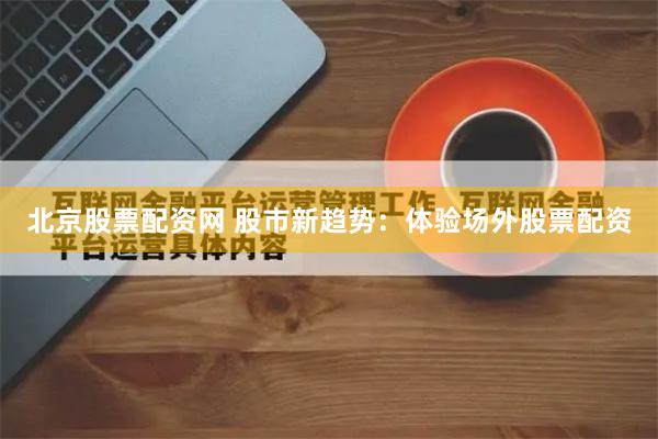 北京股票配资网 股市新趋势：体验场外股票配资