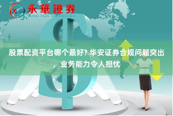 股票配资平台哪个最好? 华安证券合规问题突出，业务能力令人担忧