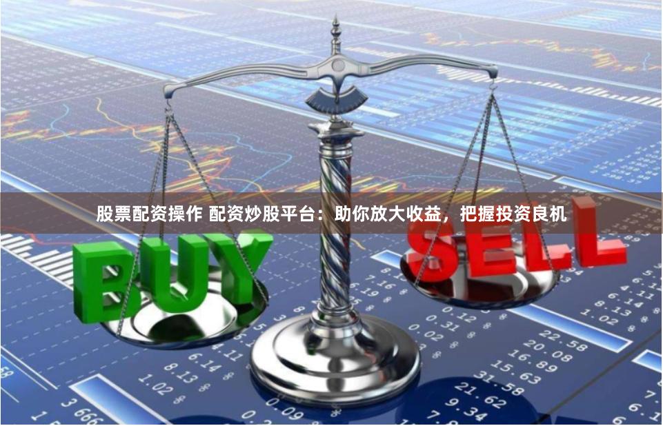 股票配资操作 配资炒股平台：助你放大收益，把握投资良机