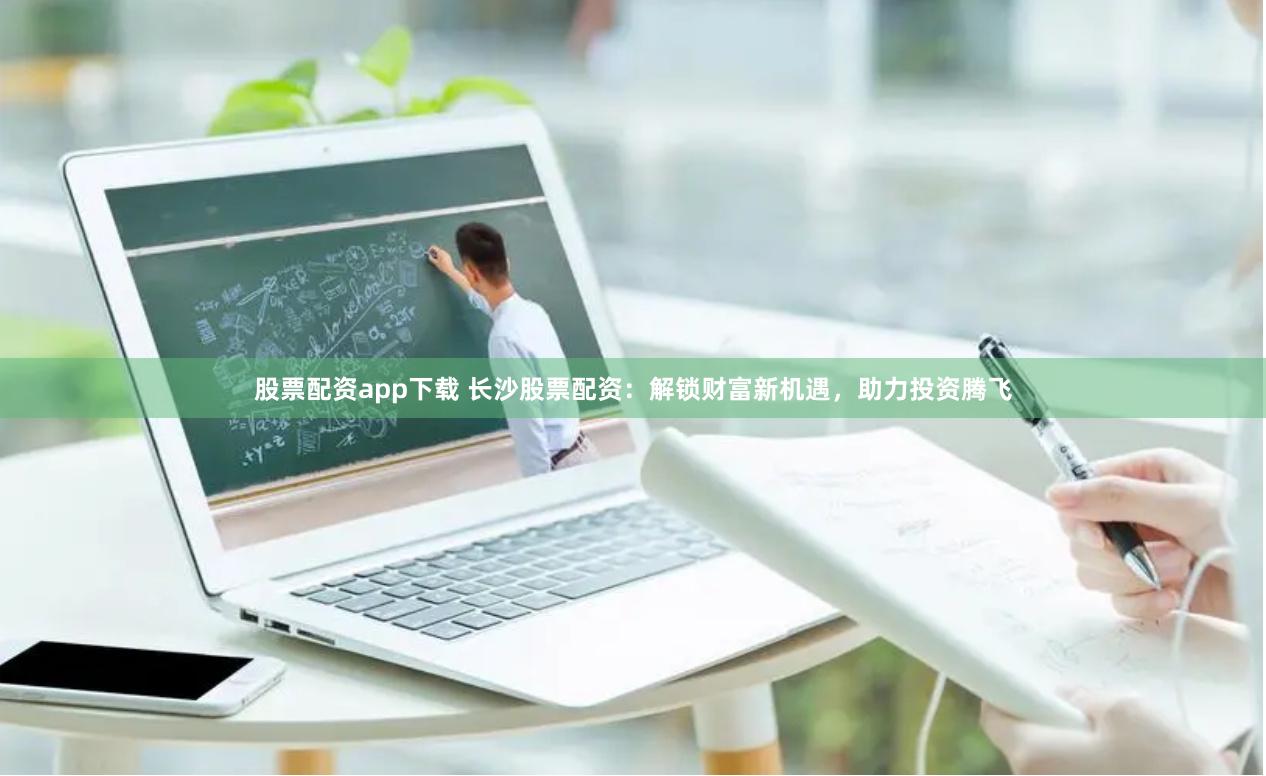 股票配资app下载 长沙股票配资：解锁财富新机遇，助力投资腾飞