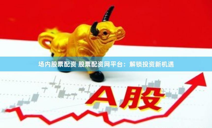 场内股票配资 股票配资网平台：解锁投资新机遇
