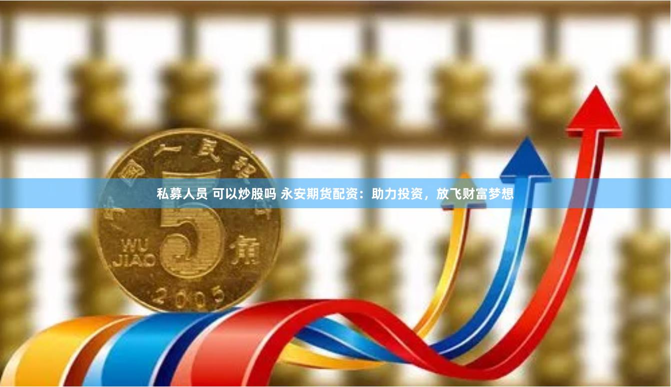 私募人员 可以炒股吗 永安期货配资：助力投资，放飞财富梦想