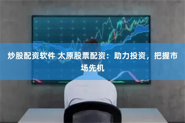 炒股配资软件 太原股票配资：助力投资，把握市场先机