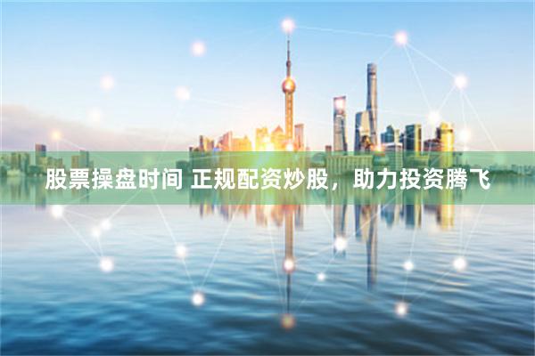 股票操盘时间 正规配资炒股，助力投资腾飞