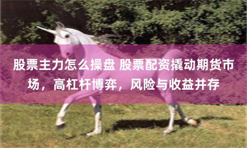 股票主力怎么操盘 股票配资撬动期货市场，高杠杆博弈，风险与收益并存
