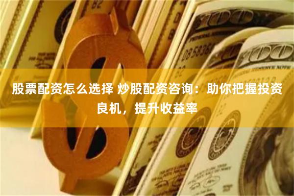 股票配资怎么选择 炒股配资咨询：助你把握投资良机，提升收益率