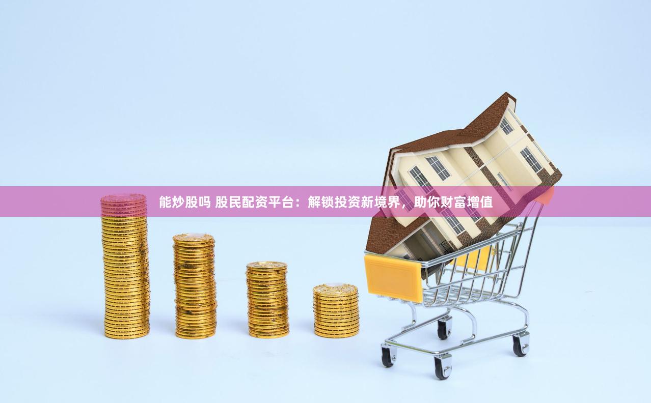 能炒股吗 股民配资平台：解锁投资新境界，助你财富增值