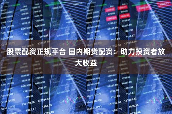 股票配资正规平台 国内期货配资：助力投资者放大收益