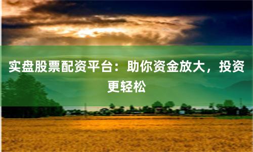 实盘股票配资平台：助你资金放大，投资更轻松
