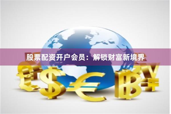 股票配资开户会员：解锁财富新境界