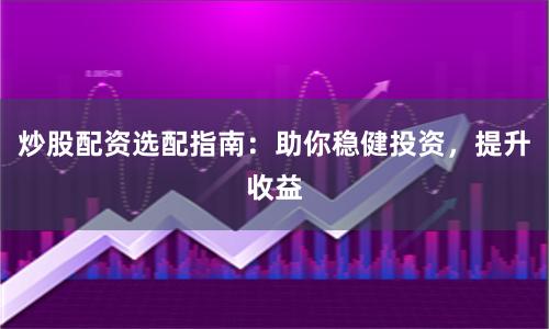 炒股配资选配指南：助你稳健投资，提升收益