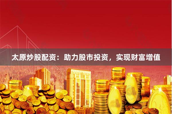 太原炒股配资:助力股市投资,实现财富增值