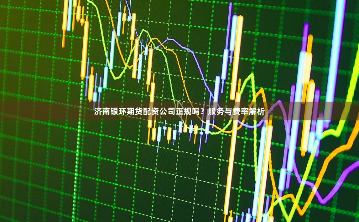 济南银环期货配资公司正规吗？服务与费率解析
