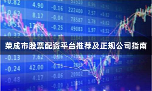 荣成市股票配资平台推荐及正规公司指南