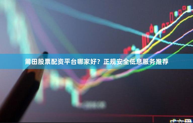 莆田股票配资平台哪家好？正规安全低息服务推荐